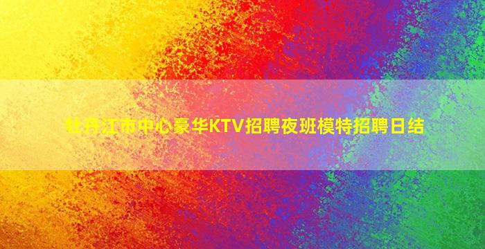 牡丹江市中心豪华KTV招聘夜班模特招聘日结